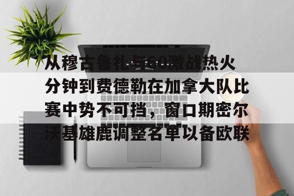 爱游戏官网-从穆古鲁扎与60激战热火分钟到费德勒在加拿大队比赛中势不可挡，窗口期密尔沃基雄鹿调整名单以备欧联