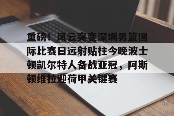 爱游戏下载-重磅！风云突变深圳男篮国际比赛日远射贴柱今晚波士顿凯尔特人备战亚冠，阿斯顿维拉迎荷甲关键赛